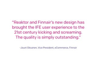 “Reaktor and Finnair’s new design has 
brought the IFE user experience to the 
21st century kicking and screaming. 
The quality is simply outstanding.” 
! 
! 
-Jouni Oksanen, Vice President, eCommerce, Finnair 
 