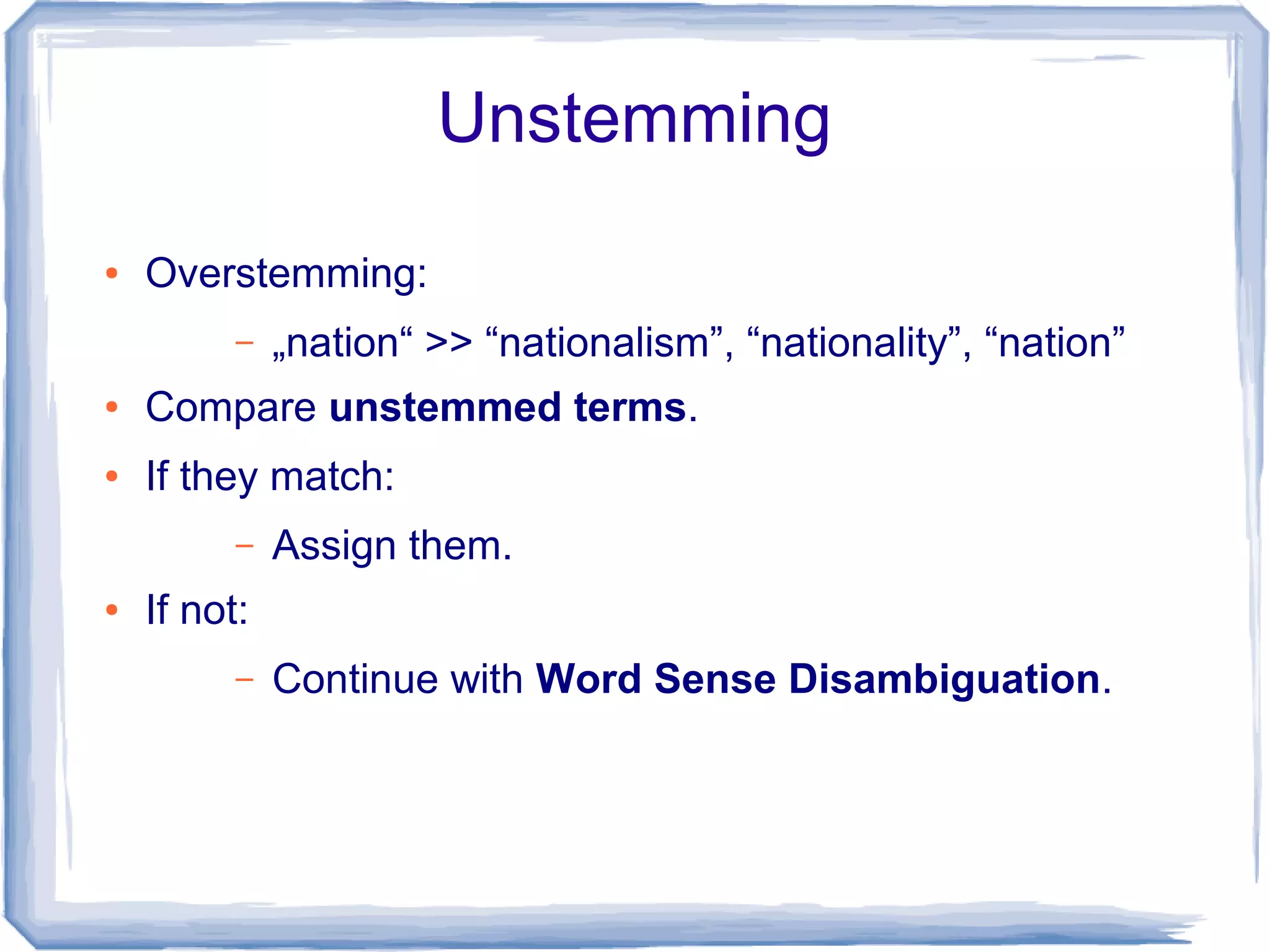 Unstemming
●   Overstemming:
          –   „nation“ >> “nationalism”, “nationality”, “nation”
●   Compare unstemmed terms.
●   If they match:
          –   Assign them.
●   If not:
          –   Continue with Word Sense Disambiguation.
 