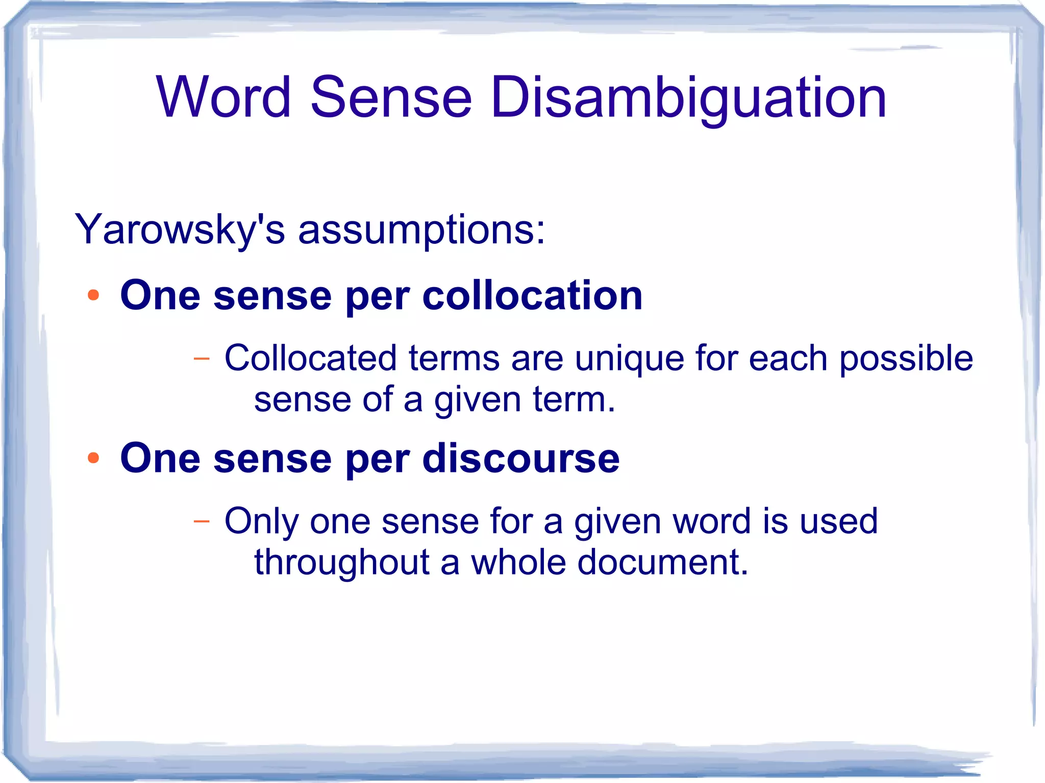 Word Sense Disambiguation

Yarowsky's assumptions:
●   One sense per collocation
       –   Collocated terms are unique for each possible
            sense of a given term.
●   One sense per discourse
       –   Only one sense for a given word is used
            throughout a whole document.
 