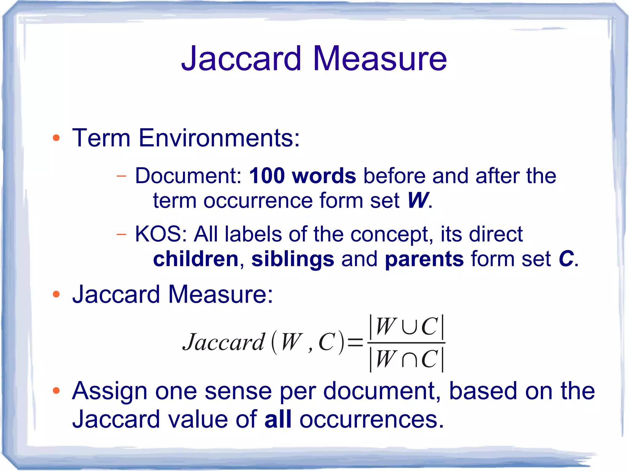 Jaccard Measure

●   Term Environments:
       –   Document: 100 words before and after the
            term occurrence form set W.
       –   KOS: All labels of the concept, its direct
            children, siblings and parents form set C.
●   Jaccard Measure:
                               ∣W ∪C∣
             Jaccard W , C =
                               ∣W ∩C∣
●   Assign one sense per document, based on the
    Jaccard value of all occurrences.
 