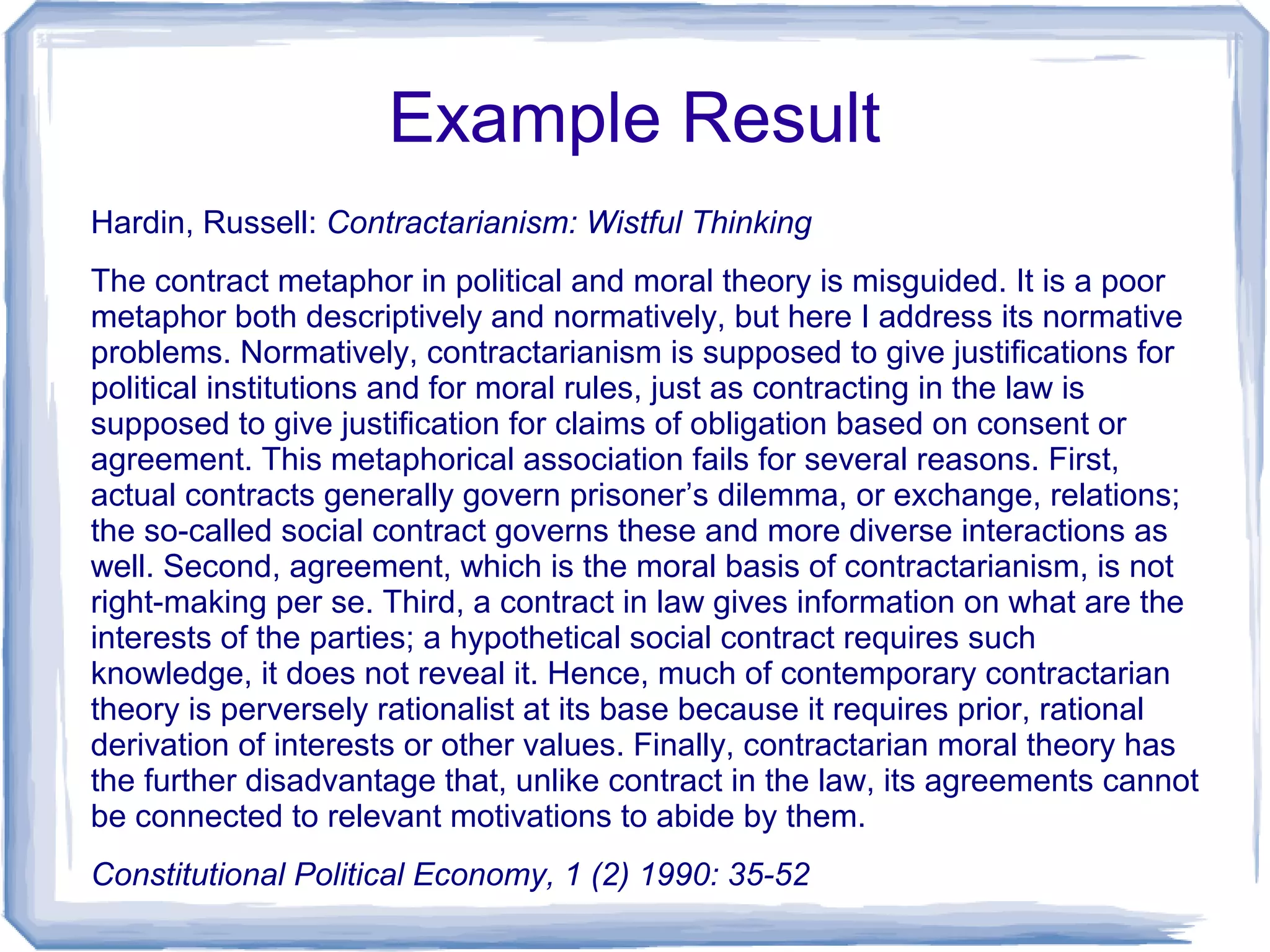 Example Result
Hardin, Russell: Contractarianism: Wistful Thinking
The contract metaphor in political and moral theory is misguided. It is a poor
metaphor both descriptively and normatively, but here I address its normative
problems. Normatively, contractarianism is supposed to give justifications for
political institutions and for moral rules, just as contracting in the law is
supposed to give justification for claims of obligation based on consent or
agreement. This metaphorical association fails for several reasons. First,
actual contracts generally govern prisoner’s dilemma, or exchange, relations;
the so-called social contract governs these and more diverse interactions as
well. Second, agreement, which is the moral basis of contractarianism, is not
right-making per se. Third, a contract in law gives information on what are the
interests of the parties; a hypothetical social contract requires such
knowledge, it does not reveal it. Hence, much of contemporary contractarian
theory is perversely rationalist at its base because it requires prior, rational
derivation of interests or other values. Finally, contractarian moral theory has
the further disadvantage that, unlike contract in the law, its agreements cannot
be connected to relevant motivations to abide by them.
Constitutional Political Economy, 1 (2) 1990: 35-52
 