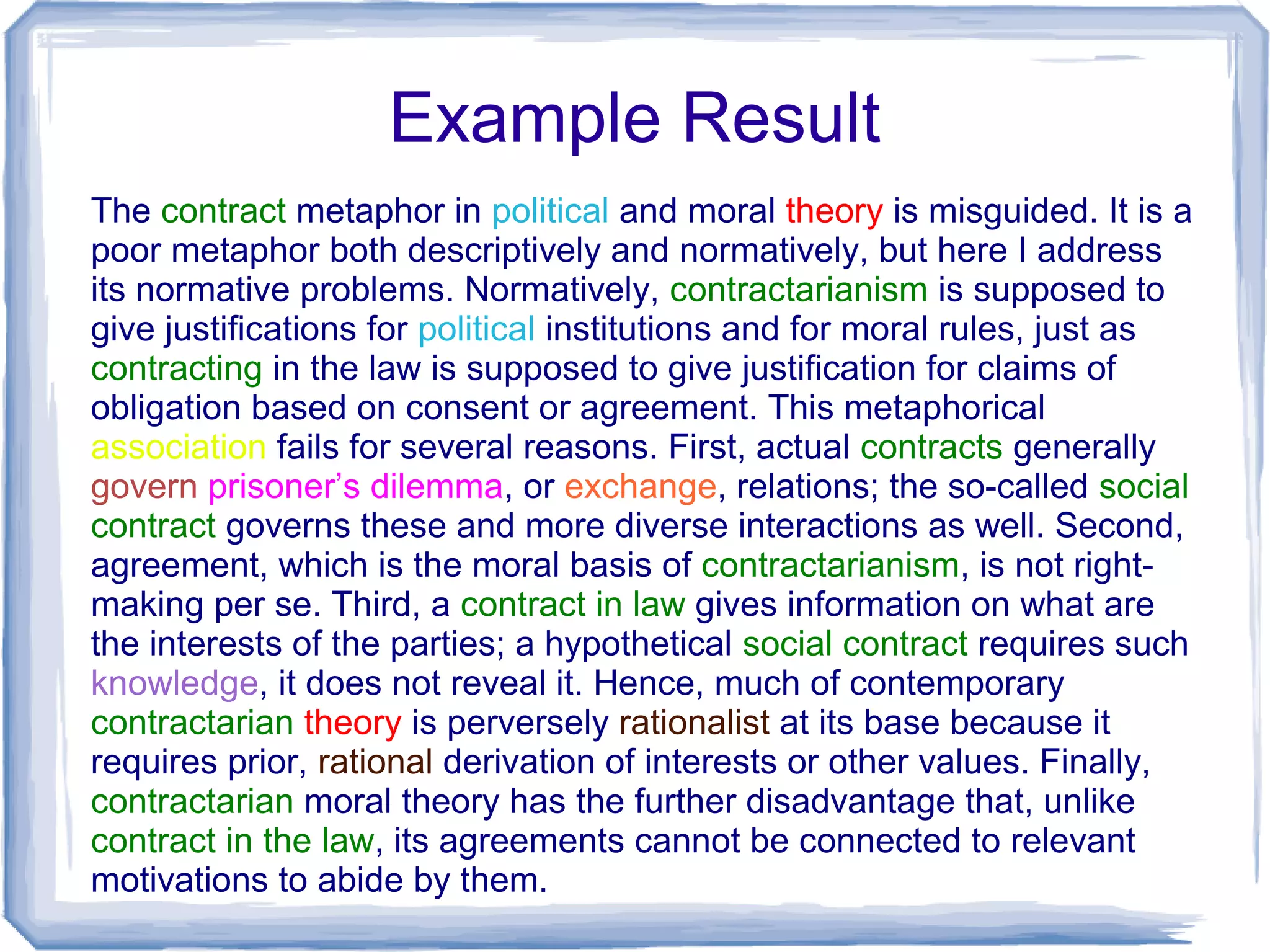 Example Result
The contract metaphor in political and moral theory is misguided. It is a
poor metaphor both descriptively and normatively, but here I address
its normative problems. Normatively, contractarianism is supposed to
give justifications for political institutions and for moral rules, just as
contracting in the law is supposed to give justification for claims of
obligation based on consent or agreement. This metaphorical
association fails for several reasons. First, actual contracts generally
govern prisoner’s dilemma, or exchange, relations; the so-called social
contract governs these and more diverse interactions as well. Second,
agreement, which is the moral basis of contractarianism, is not right-
making per se. Third, a contract in law gives information on what are
the interests of the parties; a hypothetical social contract requires such
knowledge, it does not reveal it. Hence, much of contemporary
contractarian theory is perversely rationalist at its base because it
requires prior, rational derivation of interests or other values. Finally,
contractarian moral theory has the further disadvantage that, unlike
contract in the law, its agreements cannot be connected to relevant
motivations to abide by them.
 