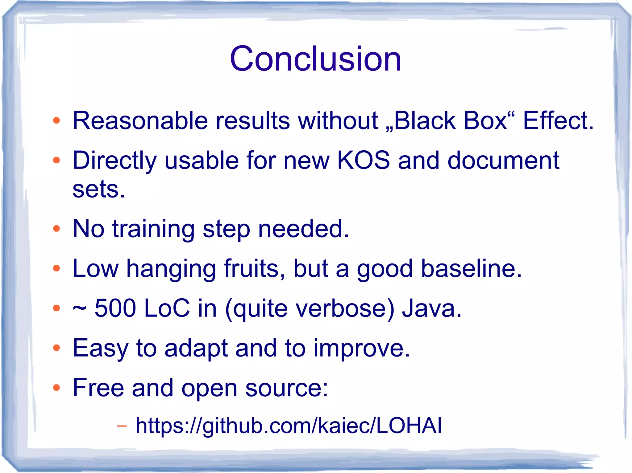 Conclusion
●   Reasonable results without „Black Box“ Effect.
●   Directly usable for new KOS and document
    sets.
●   No training step needed.
●   Low hanging fruits, but a good baseline.
●   ~ 500 LoC in (quite verbose) Java.
●   Easy to adapt and to improve.
●   Free and open source:
        –   https://github.com/kaiec/LOHAI
 