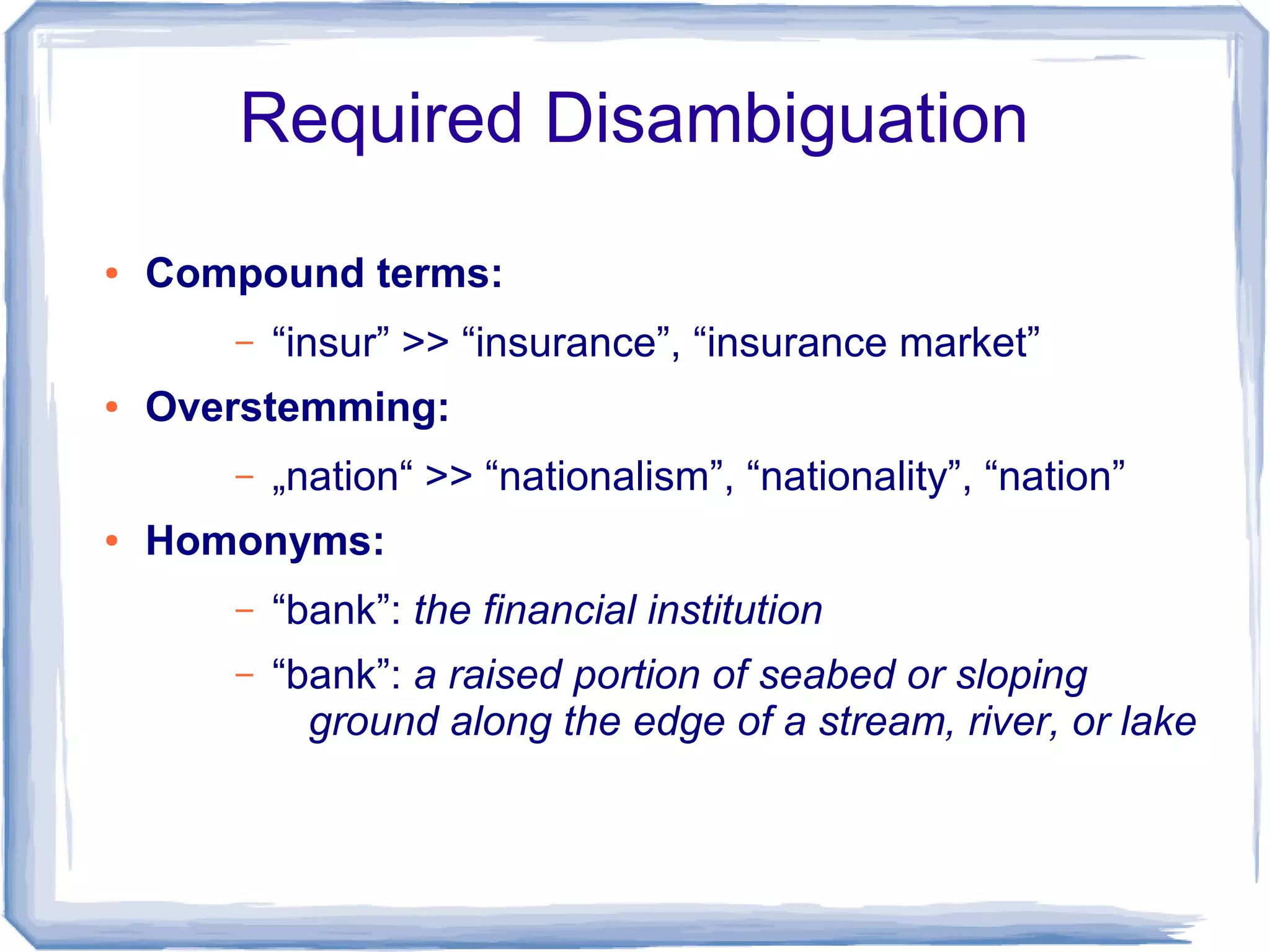 Required Disambiguation
●   Compound terms:
       –   “insur” >> “insurance”, “insurance market”
●   Overstemming:
       –   „nation“ >> “nationalism”, “nationality”, “nation”
●   Homonyms:
       –   “bank”: the financial institution
       –   “bank”: a raised portion of seabed or sloping
             ground along the edge of a stream, river, or lake
 