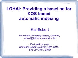 LOHAI: Providing a baseline for
         KOS based
     automatic indexing

                Kai Eckert
      Mannheim University Library, Germany
         eckert@bib.uni-mannheim.de

               First workshop on
      Semantic Digital Archives (SDA 2011),
              Sep 29th 2011, Berlin
 