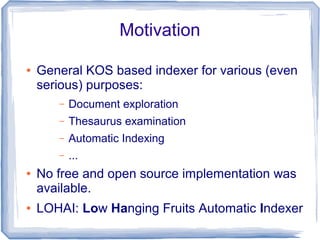 Motivation

●   General KOS based indexer for various (even
    serious) purposes:
       –   Document exploration
       –   Thesaurus examination
       –   Automatic Indexing
       –   ...
●   No free and open source implementation was
    available.
●   LOHAI: Low Hanging Fruits Automatic Indexer
 