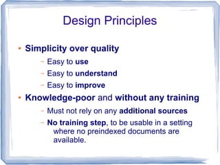Design Principles

●   Simplicity over quality
       –   Easy to use
       –   Easy to understand
       –   Easy to improve
●   Knowledge-poor and without any training
       –   Must not rely on any additional sources
       –   No training step, to be usable in a setting
            where no preindexed documents are
            available.
 