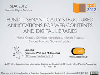 SDA 2012
   Semantic Digital Archives


     PUNDIT: SEMANTICALLY STRUCTURED
     ANNOTATIONS FOR WEB CONTENTS
           AND DIGITAL LIBRARIES
                Marco Grassi(1), Christian Morbidoni(2), Michele Nucci(3),
                        Simone Fonda(4), Giovanni Ledda(5)

                         Semedia
                         (Semantic Web and Multimedia)
                         http://semedia.dii.univpm.it                      www.netseven.it/

 (1,2,3,5) DII - Department of Information Engineering. Polytechnic University of Le Marche, Ancona, Italy
                                             (4) - NET7 srl

This work is licensed under a Creative Commons Attribution 3.0 Unported (CC BY 3.0)
 