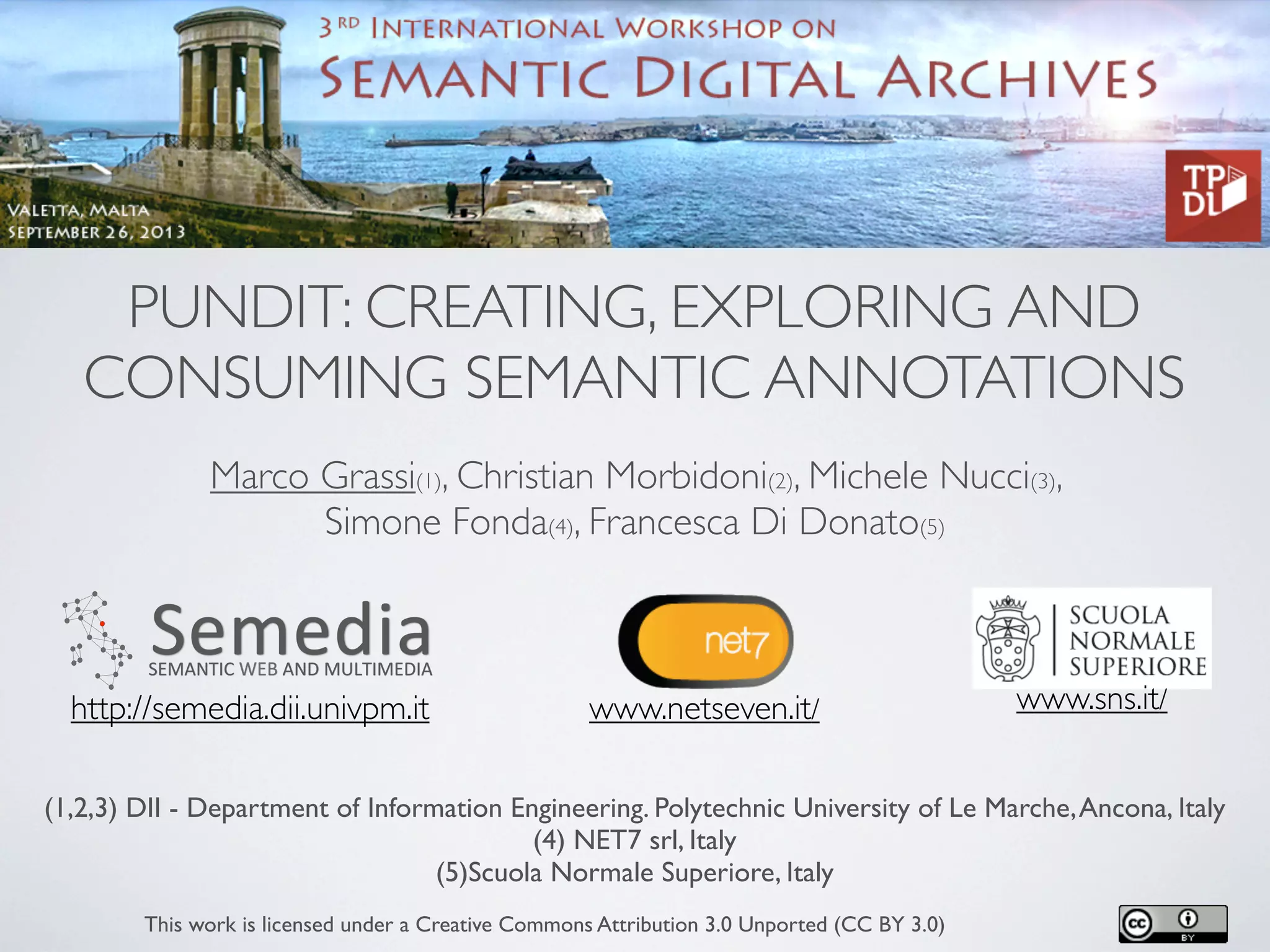 PUNDIT: CREATING, EXPLORING AND
CONSUMING SEMANTIC ANNOTATIONS
Marco Grassi(1), Christian Morbidoni(2), Michele Nucci(3),
Simone Fonda(4), Francesca Di Donato(5)
(1,2,3) DII - Department of Information Engineering. Polytechnic University of Le Marche,Ancona, Italy
(4) NET7 srl, Italy
(5)Scuola Normale Superiore, Italy
This work is licensed under a Creative Commons Attribution 3.0 Unported (CC BY 3.0)
www.netseven.it/ www.sns.it/http://semedia.dii.univpm.it
 