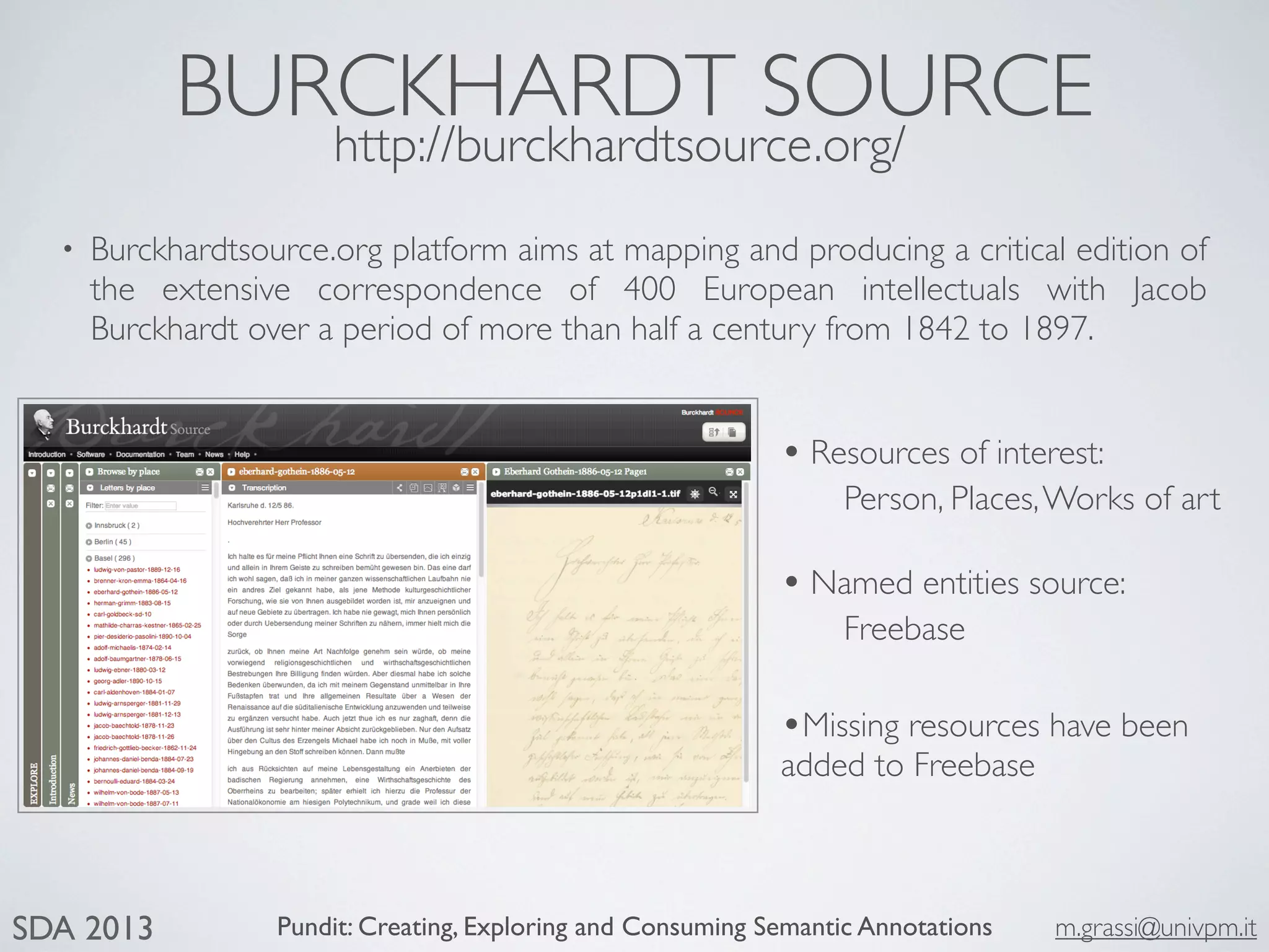 Pundit: Creating, Exploring and Consuming Semantic Annotations m.grassi@univpm.itSDA 2013
BURCKHARDT SOURCE
http://burckhardtsource.org/
• Burckhardtsource.org platform aims at mapping and producing a critical edition of
the extensive correspondence of 400 European intellectuals with Jacob
Burckhardt over a period of more than half a century from 1842 to 1897.
• Resources of interest:
Person, Places,Works of art
• Named entities source:
Freebase
•Missing resources have been
added to Freebase
 