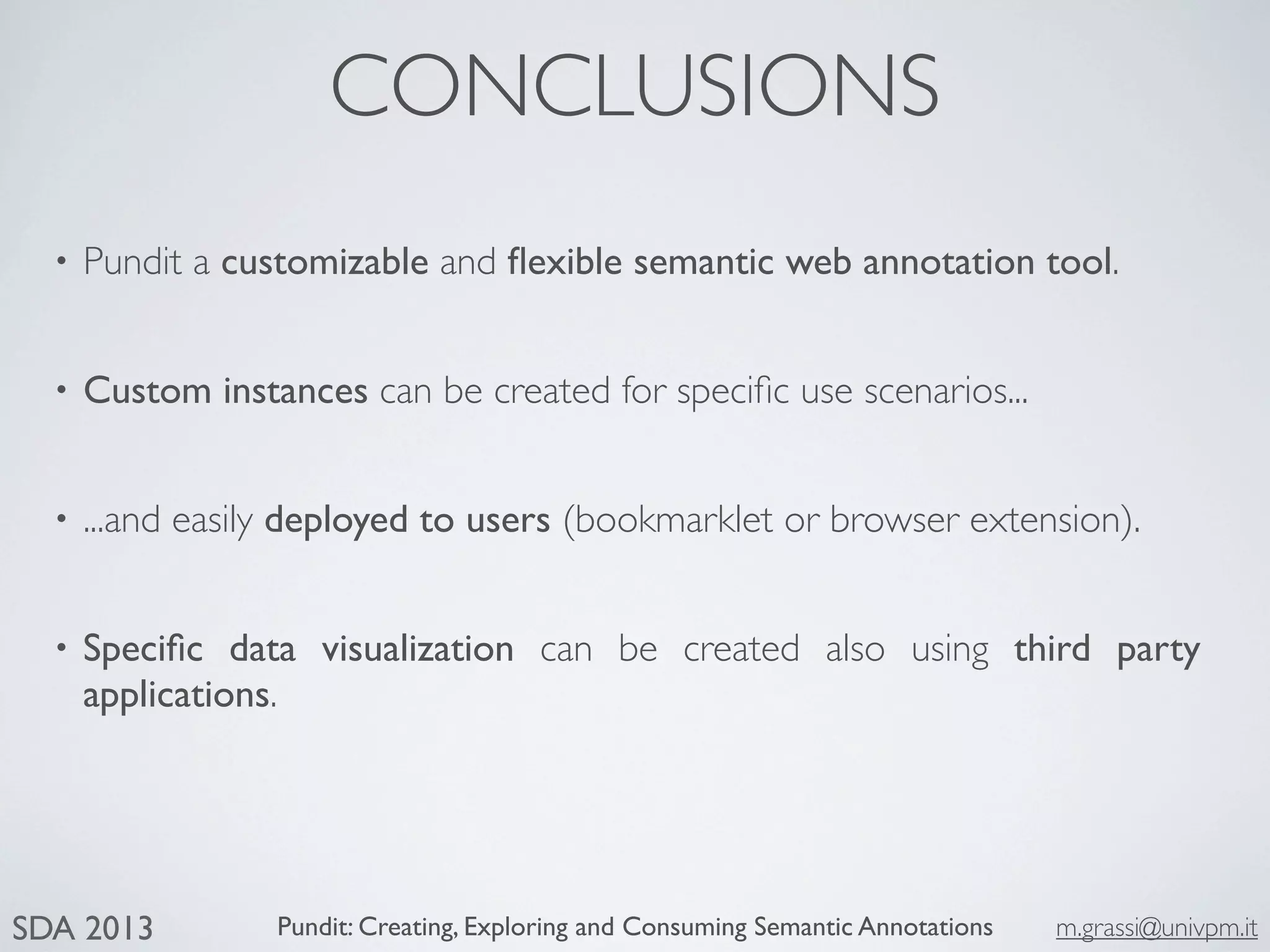 Pundit: Creating, Exploring and Consuming Semantic Annotations m.grassi@univpm.itSDA 2013
CONCLUSIONS
• Pundit a customizable and ﬂexible semantic web annotation tool.
• Custom instances can be created for speciﬁc use scenarios...
• ...and easily deployed to users (bookmarklet or browser extension).
• Speciﬁc data visualization can be created also using third party
applications.
 