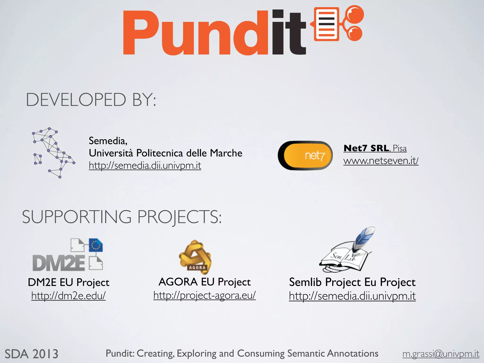 Pundit: Creating, Exploring and Consuming Semantic Annotations m.grassi@univpm.itSDA 2013
Semedia,
Università Politecnica delle Marche
http://semedia.dii.univpm.it
Semlib Project Eu Project
http://semedia.dii.univpm.it
DM2E EU Project
http://dm2e.edu/
AGORA EU Project
http://project-agora.eu/
Net7 SRL, Pisa
www.netseven.it/
SUPPORTING PROJECTS:
DEVELOPED BY:
 