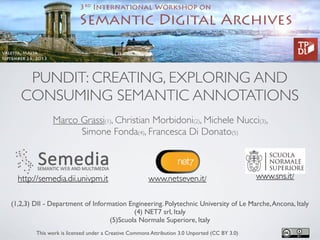 PUNDIT: CREATING, EXPLORING AND
CONSUMING SEMANTIC ANNOTATIONS
Marco Grassi(1), Christian Morbidoni(2), Michele Nucci(3),
Simone Fonda(4), Francesca Di Donato(5)
(1,2,3) DII - Department of Information Engineering. Polytechnic University of Le Marche,Ancona, Italy
(4) NET7 srl, Italy
(5)Scuola Normale Superiore, Italy
This work is licensed under a Creative Commons Attribution 3.0 Unported (CC BY 3.0)
www.netseven.it/ www.sns.it/http://semedia.dii.univpm.it
 