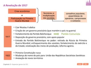 Início SairCapítulo 3 • Aspectos gerais da CEI
Crise econômica
Participação na Primeira
Guerra Mundial
+
favoreceu a
multiplicação
dos sovietes
conselhos populares,
assembleias de
operários, camponeses
e soldados
1917
• Czar Nicolau II abdica
Partido Comunista
• Criação de um governo provisório (que mantém o país na guerra)
• Fortalecimento do Partido Bolchevique
• Deposição do governo provisório, com apoio popular
• Entrada do Partido Bolchevique no poder: retirada da Rússia da Primeira
Guerra Mundial; enfraquecimento dos sovietes; fortalecimento do exército e
do Estado; estatização dos meios de produção; reforma agrária.
A Revolução de 1917
1922
• Primeira Constituição russa
• Mudança do nome do país para: União das Repúblicas Socialistas Soviéticas
• Anexação de novos territórios
 