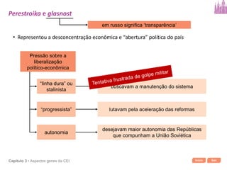 Início SairCapítulo 3 • Aspectos gerais da CEI
em russo significa ‘transparência’
• Representou a desconcentração econômica e “abertura” política do país
Pressão sobre a
liberalização
político-econômica
“linha dura” ou
stalinista
“progressista”
autonomia
buscavam a manutenção do sistema
lutavam pela aceleração das reformas
desejavam maior autonomia das Repúblicas
que compunham a União Soviética
Perestroika e glasnost
 