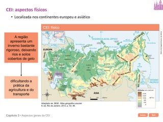 Início SairCapítulo 3 • Aspectos gerais da CEI
dificultando a
prática da
agricultura e do
transporte
A região
apresenta um
inverno bastante
rigoroso, deixando
rios e solos
cobertos de gelo
CEI: aspectos físicos
• Localizada nos continentes europeu e asiático
CEI: físico
Bancodeimagens/Arquivodaeditora
Adaptado de: IBGE. Atlas geográfico escolar.
6. ed. Rio de Janeiro, 2012. p. 42; 46.
 