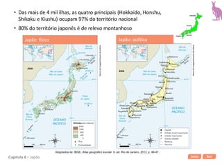 Início SairCapítulo 6 • Japão
• Das mais de 4 mil ilhas, as quatro principais (Hokkaido, Honshu,
Shikoku e Kiushu) ocupam 97% do território nacional
• 80% do território japonês é de relevo montanhoso
Bancodeimagens/Arquivodaeditora
Japão: político
Adaptados de: IBGE. Atlas geográfico escolar. 6. ed. Rio de Janeiro, 2012. p. 46-47.
Japão: físico
Bancodeimagens/Arquivodaeditora
 