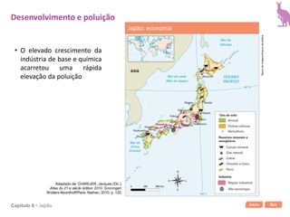 Início SairCapítulo 6 • Japão
• O elevado crescimento da
indústria de base e química
acarretou uma rápida
elevação da poluição
Desenvolvimento e poluição
Japão: economia
Bancodeimagens/Arquivodaeditora
Adaptado de: CHARLIER, Jacques (Dir.).
Atlas du 21 e siècle édition 2010. Groningen:
Wolters-Noordhoff/Paris: Nathan, 2010. p. 120.
 