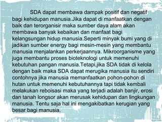 SDA dapat membawa dampak positif dan negatif 
bagi kehidupan manusia.Jika dapat di manfaatkan dengan 
baik dan terorganisir maka sumber daya alam akan 
membawa banyak kebaikan dan manfaat bagi 
kelangsungan hidup manusia.Seperti minyak bumi yang di 
jadikan sumber energy bagi mesin-mesin yang membantu 
manusia menjalankan perkerjaannya. Mikroorganisme yang 
juga membantu proses bioteknologi untuk memenuhi 
kebutuhan pangan manusia.Tetapi,jika SDA tidak di kelola 
dengan baik maka SDA dapat merugika manusia itu sendiri 
contohnya jika manusia memanfaatkan pohon-pohon di 
hutan untuk memenuhi kebutuhannya tapi tidak kembali 
melakukan reboisasi maka yang terjadi adalah banjir, erosi 
dan tanah longsor akan merusak kehidupan dan lingkungan 
manusia. Tentu saja hal ini mengakibatkan kerugian yang 
besar bagi manusia. 
 