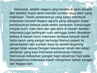 Indonesia, adalah negara yang berada di garis ekuator 
dan beriklim tropis serta memiliki sumber daya alam yang 
melimpah. Tanah pertaniannya yang subur membuat 
Indonesia menjadi Negara agraris yang sebagian besar 
penduduknya bekerja pada sektor pertanian. Kandungan 
minyak bumi, batu bara dan gas alam di bawah daratan 
Indonesia juga berlimpah ruah sehingga boleh dikatakan 
bahwa di bawah bumi Indonesia terdapat banyak sekali 
harta karun yang sangat berharga.Namun,sejauh ini 
pemanfaatan dari sumber daya itu sendiri tergolong 
sangat tidak sesuai.Dengan kesuburan tanah dan lahan 
pertanian yang luas Indonesia seharusnya mampu 
mencukupi kebutuhan pangan bagi rakyatnya.Tapi pada 
kenyataannya Indonesia masih mengimpor bahan pangan 
dari Negara lain. 
 