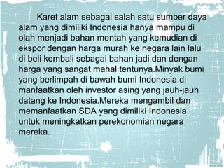 Karet alam sebagai salah satu sumber daya 
alam yang dimiliki Indonesia hanya mampu di 
olah menjadi bahan mentah yang kemudian di 
ekspor dengan harga murah ke negara lain lalu 
di beli kembali sebagai bahan jadi dan dengan 
harga yang sangat mahal tentunya.Minyak bumi 
yang berlimpah di bawah bumi Indonesia di 
manfaatkan oleh investor asing yang jauh-jauh 
datang ke Indonesia.Mereka mengambil dan 
memanfaatkan SDA yang dimiliki Indonesia 
untuk meningkatkan perekonomian negara 
mereka. 
 