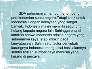 SDA seharusnya mampu menompang 
perekonomian suatu negara.Tetapi tidak untuk 
Indonesia.Dengan kekayaan yang sangat 
banyak, Indonesia masih memiliki segunung 
hutang kepada negara lain.Sehingga bisa di 
katakan bahwa Indonesia adalah negara yang 
sebenarnya kaya tetapi miskin pada 
kenyataannya.Salah satu factor penyebab 
kurangnya Indonesia menguasai hasil alamnya 
sendiri adalah sumber daya manusia yang 
kurang di percaya. 
 