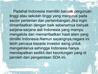 Padahal Indonesia memiliki banyak perguruan 
tinggi atau sekolah tinggi yang menjurus pada 
sector pertanian dan pertambangan.Jika ingin 
dimanfaatkan dengan baik sebenarnya banyak 
sarjana-sarjana asli Indonesia yang mampu 
mengelola dan memanfaatkan hasil alam yang 
dimiliki Indonesia.Namun sayangnya,negara ini 
lebih percaya kepada investor asing untuk 
mengelolanya sehingga Indonesia hanya 
mendapatkan sedikit dari keuntungan yang di 
peroleh dari pengelolaan SDA ini. 
 