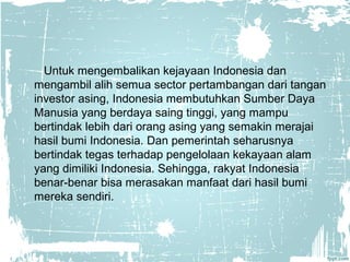 Untuk mengembalikan kejayaan Indonesia dan 
mengambil alih semua sector pertambangan dari tangan 
investor asing, Indonesia membutuhkan Sumber Daya 
Manusia yang berdaya saing tinggi, yang mampu 
bertindak lebih dari orang asing yang semakin merajai 
hasil bumi Indonesia. Dan pemerintah seharusnya 
bertindak tegas terhadap pengelolaan kekayaan alam 
yang dimiliki Indonesia. Sehingga, rakyat Indonesia 
benar-benar bisa merasakan manfaat dari hasil bumi 
mereka sendiri. 
