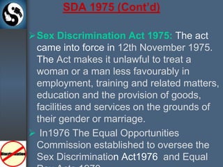 SDA 1975 (Cont’d)Sex Discrimination Act 1975: The act came into force in 12th November 1975. TheAct makes it unlawful to treat a woman or a man less favourably in employment, training and related matters, education and the provision of goods, facilities and services on the grounds of their gender or marriage.