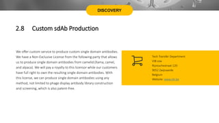 DISCOVERY
We offer custom service to produce custom single domain antibodies.
We have a Non-Exclusive License from the following party that allows
us to produce single domain antibodies from camelid (llama, camel,
and alpaca). We will pay a royalty to this licensor while our customers
have full right to own the resulting single domain antibodies. With
this license, we can produce single domain antibodies using any
method, not limited to phage display antibody library construction
and screening, which is also patent-free.
Tech Transfer Department
VIB vzw
Rijvisschestraat 120
9052 Zwijnaarde
Belgium
Website: www.vib.be
2.8 Custom sdAb Production
 