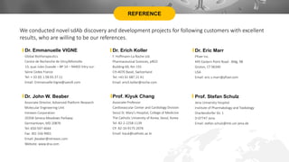 REFERENCE
Dr. Emmanuelle VIGNE
Global Biotherapeutics
Centre de Recherche de Vitry/Alfortville
13, quai Jules Guesde – BP 14 – 94403 Vitry-sur-
Seine Cedex France
Tel: + 33 (0) 1.58.93.37.11
Email: Emmanuelle.Vigne@sanofi.com
Dr. Erich Koller
F. Hoffmann-La Roche Ltd.
Pharmaceutical Sciences, pRED
Building 69, Rm 155
CH-4070 Basel, Switzerland
Tel: +41 61 687 21 41
Email: erich.koller@roche.com
Dr. John W. Beaber
Associate Director, Advanced Platform Research
Molecular Engineering Unit
Intrexon Corporation
20358 Seneca Meadows Parkway
Germantown, MD 20876
Tel: 650-597-4044
Fax: 301 556 9901
Email: jbeaber@intrexon.com
Website: www.dna.com
Dr. Eric Marr
Pfizer Inc.
445 Eastern Point Road - Bldg. 98
Groton, CT 06340
USA
Email: eric.s.marr@pfizer.com
Prof. Kiyuk Chang
Associate Professor
Cardiovascular Center and Cardiology Division
Seoul St. Mary's Hospital, College of Medicine
The Catholic University of Korea, Seoul, Korea
Tel: 82-2-2258-1139
CP: 82-10-9175-2076
Email: kiyuk@catholic.ac.kr
Prof. Stefan Schulz
Jena University Hospital
Institute of Pharmakology and Toxikology
Drackendorfer Str. 1
D-07747 Jena
Email: stefan.schulz@mti.uni-jena.de
We conducted novel sdAb discovery and development projects for following customers with excellent
results, who are willing to be our references.
 