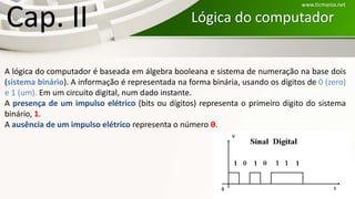 Lógica do computador:Cap. II
A lógica do computador é baseada em álgebra booleana e sistema de numeração na base dois
(sistema binário). A informação é representada na forma binária, usando os dígitos de 0 (zero)
e 1 (um). Em um circuito digital, num dado instante.
A presença de um impulso elétrico (bits ou dígitos) representa o primeiro dígito do sistema
binário, 1.
A ausência de um impulso elétrico representa o número 0.
www.ticmania.net
 