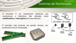 Sistemas de Numeração
O transístor é um componente eletrónico que
revolucionou a eletrónica. São utilizados como
amplificadores e interruptores de sinais elétricos.
O transístor está presente em grande número, nos
constituintes de um computador.
www.ticmania.net
 