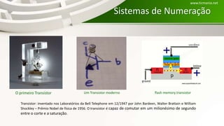 O primeiro Transistor Um Transistor moderno
Transistor: inventado nos Laboratórios da Bell Telephone em 12/1947 por John Bardeen, Walter Brattain e William
Shockley – Prêmio Nobel de física de 1956. O transistor é capaz de comutar em um milionésimo de segundo
entre o corte e a saturação.
Sistemas de Numeração
www.ticmania.net
flash memory transistor
 