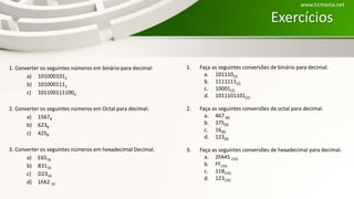 Exercícios
1. Converter os seguintes números em binário para decimal:
a) 1010001012
b) 1010001112
c) 1011001111002
2. Converter os seguintes números em Octal para decimal:
a) 15678
b) 6238
c) 4258
3. Converter os seguintes números em hexadecimal Decimal.
a) E6516
b) B3116
c) D2316
d) 1FA2 16
www.ticmania.net
1. Faça as seguintes conversões de binário para decimal.
a. 101110(2)
b. 1111111(2)
c. 10001(2)
d. 1011101101(2)
2. Faça as seguintes conversões de octal para decimal.
a. 467 (8)
b. 375(8)
c. 16(8)
d. 123(8)
3. Faça as seguintes conversões de hexadecimal para decimal.
a. 2FA45 (16)
b. FF(16)
c. 11B(16)
d. 123(16)
 