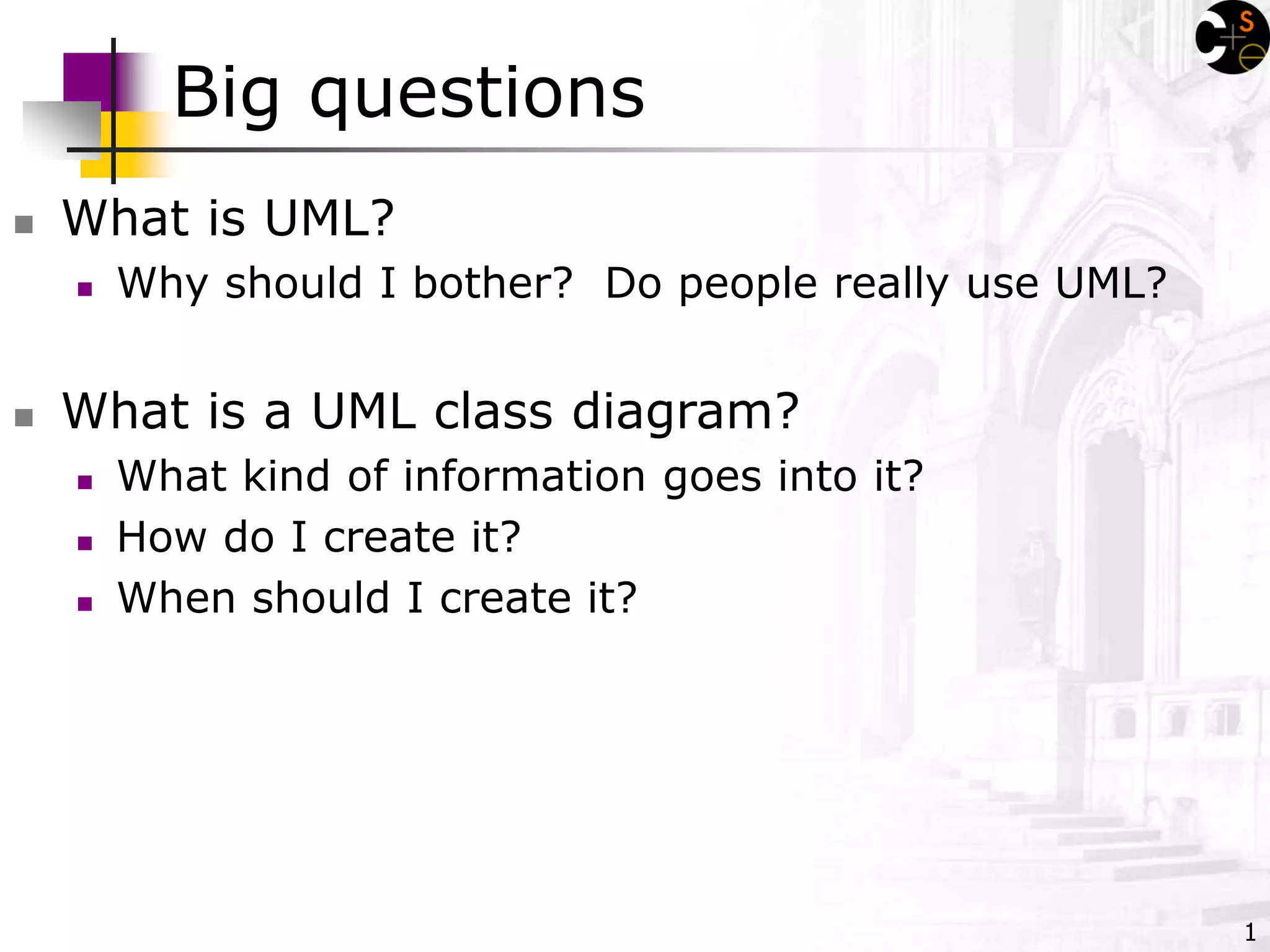 1
Big questions
 What is UML?
 Why should I bother? Do people really use UML?
 What is a UML class diagram?
 What kind of information goes into it?
 How do I create it?
 When should I create it?
 