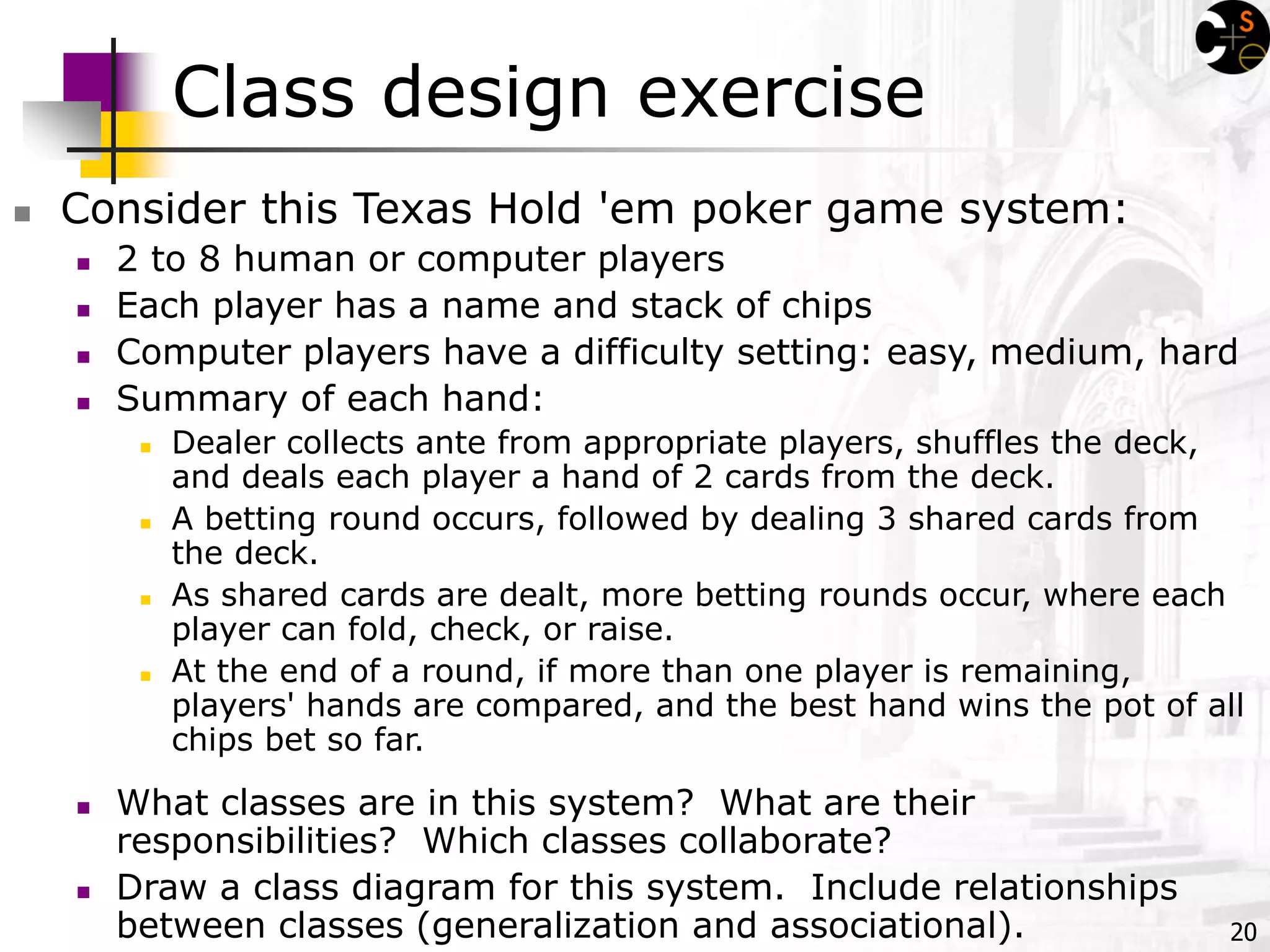 20
Class design exercise
 Consider this Texas Hold 'em poker game system:
 2 to 8 human or computer players
 Each player has a name and stack of chips
 Computer players have a difficulty setting: easy, medium, hard
 Summary of each hand:
 Dealer collects ante from appropriate players, shuffles the deck,
and deals each player a hand of 2 cards from the deck.
 A betting round occurs, followed by dealing 3 shared cards from
the deck.
 As shared cards are dealt, more betting rounds occur, where each
player can fold, check, or raise.
 At the end of a round, if more than one player is remaining,
players' hands are compared, and the best hand wins the pot of all
chips bet so far.
 What classes are in this system? What are their
responsibilities? Which classes collaborate?
 Draw a class diagram for this system. Include relationships
between classes (generalization and associational).
 