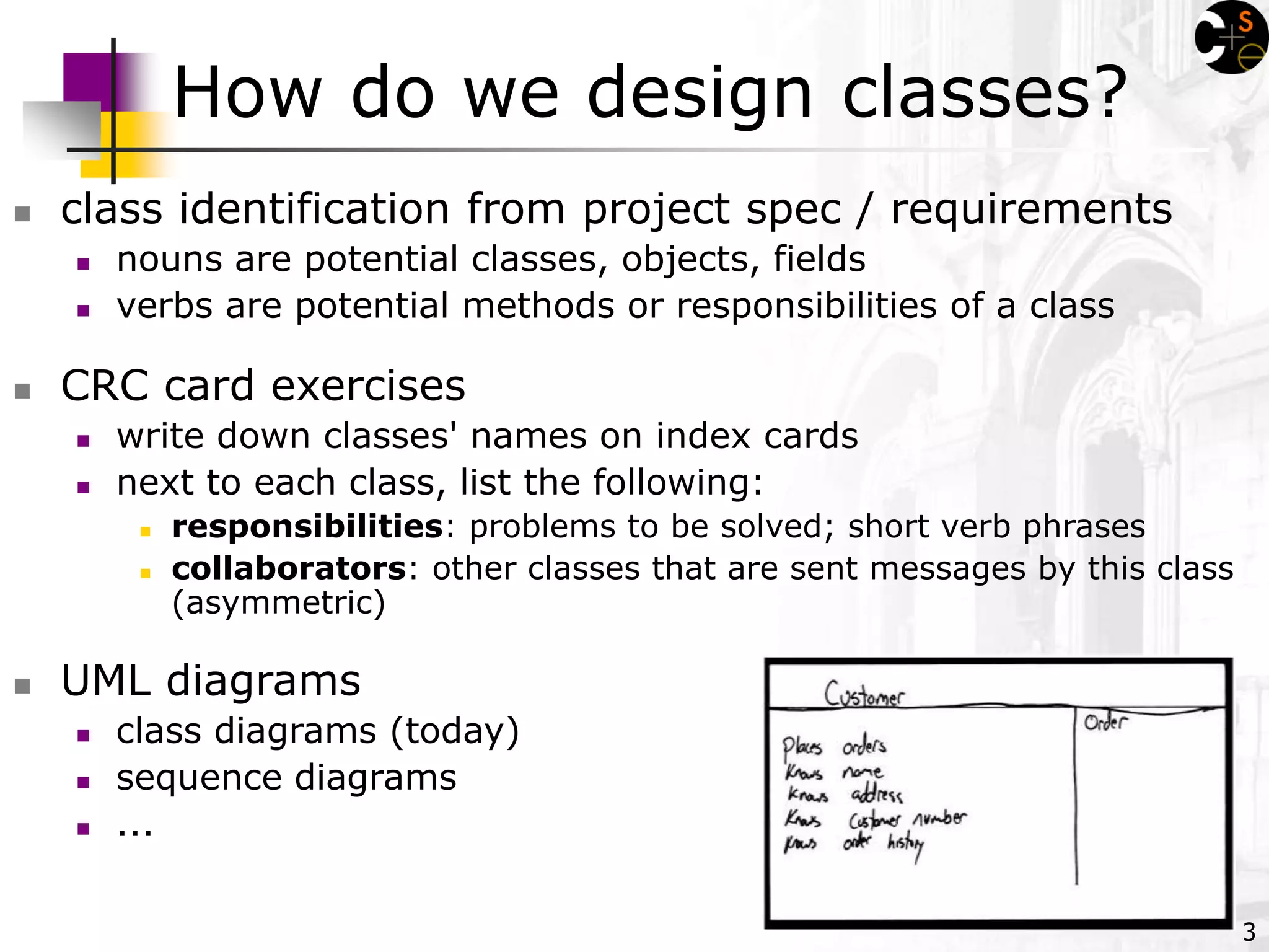 3
How do we design classes?
 class identification from project spec / requirements
 nouns are potential classes, objects, fields
 verbs are potential methods or responsibilities of a class
 CRC card exercises
 write down classes' names on index cards
 next to each class, list the following:
 responsibilities: problems to be solved; short verb phrases
 collaborators: other classes that are sent messages by this class
(asymmetric)
 UML diagrams
 class diagrams (today)
 sequence diagrams
 ...
 