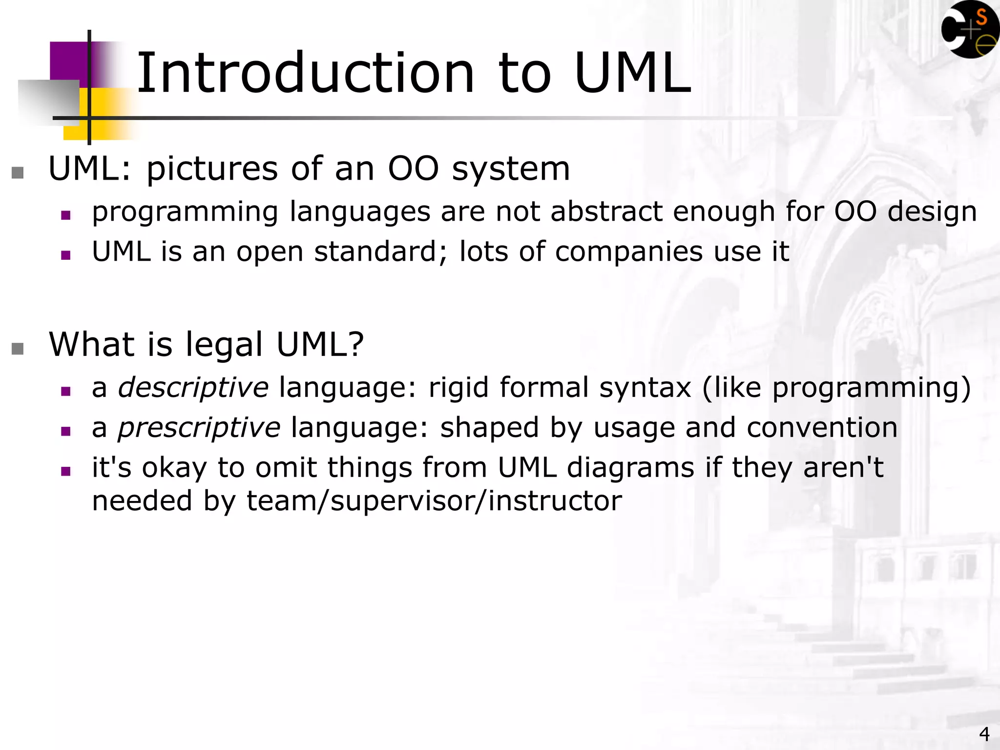 4
Introduction to UML
 UML: pictures of an OO system
 programming languages are not abstract enough for OO design
 UML is an open standard; lots of companies use it
 What is legal UML?
 a descriptive language: rigid formal syntax (like programming)
 a prescriptive language: shaped by usage and convention
 it's okay to omit things from UML diagrams if they aren't
needed by team/supervisor/instructor
 