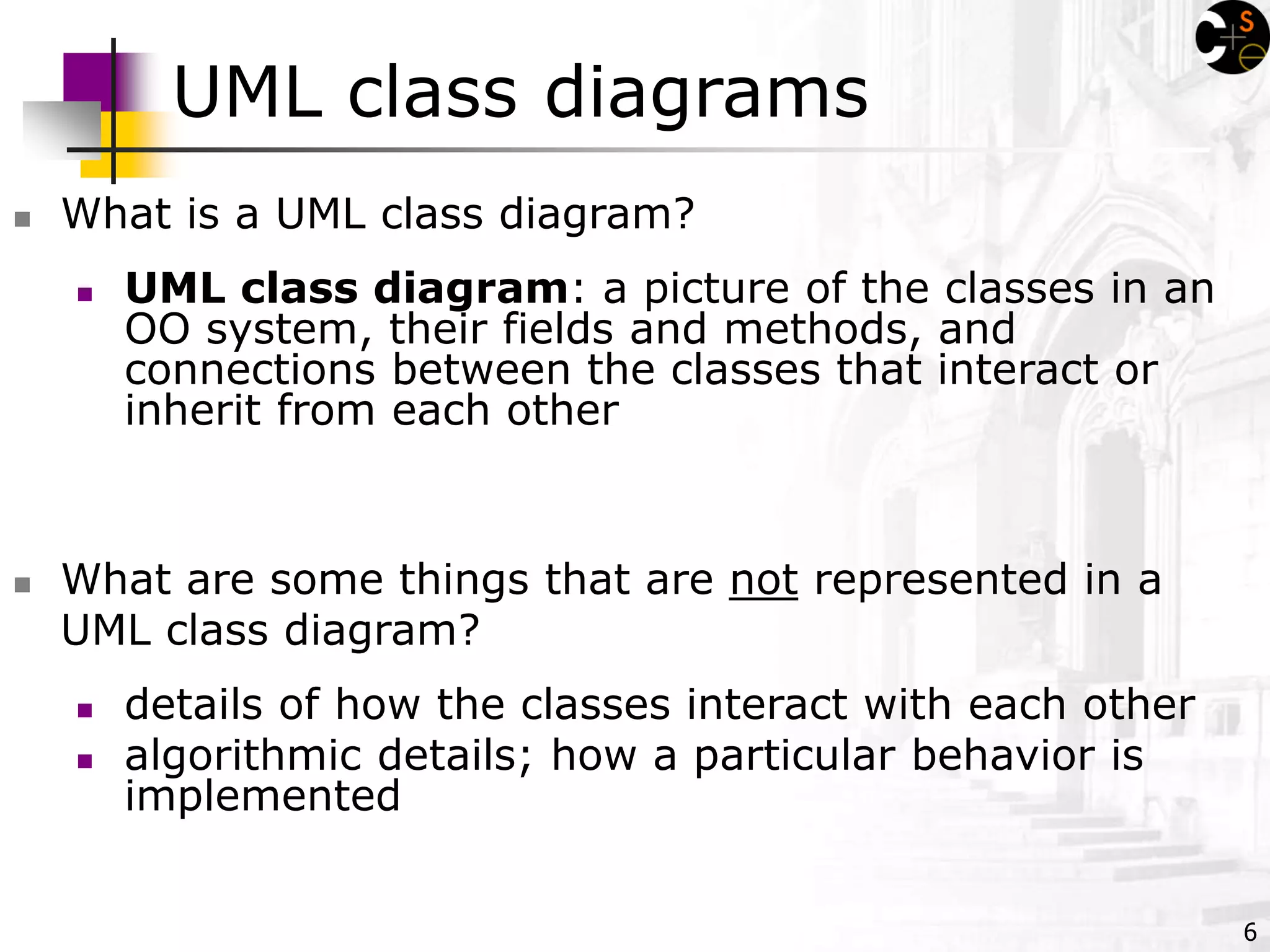 6
UML class diagrams
 What is a UML class diagram?
 What are some things that are not represented in a
UML class diagram?
 details of how the classes interact with each other
 algorithmic details; how a particular behavior is
implemented
 UML class diagram: a picture of the classes in an
OO system, their fields and methods, and
connections between the classes that interact or
inherit from each other
 