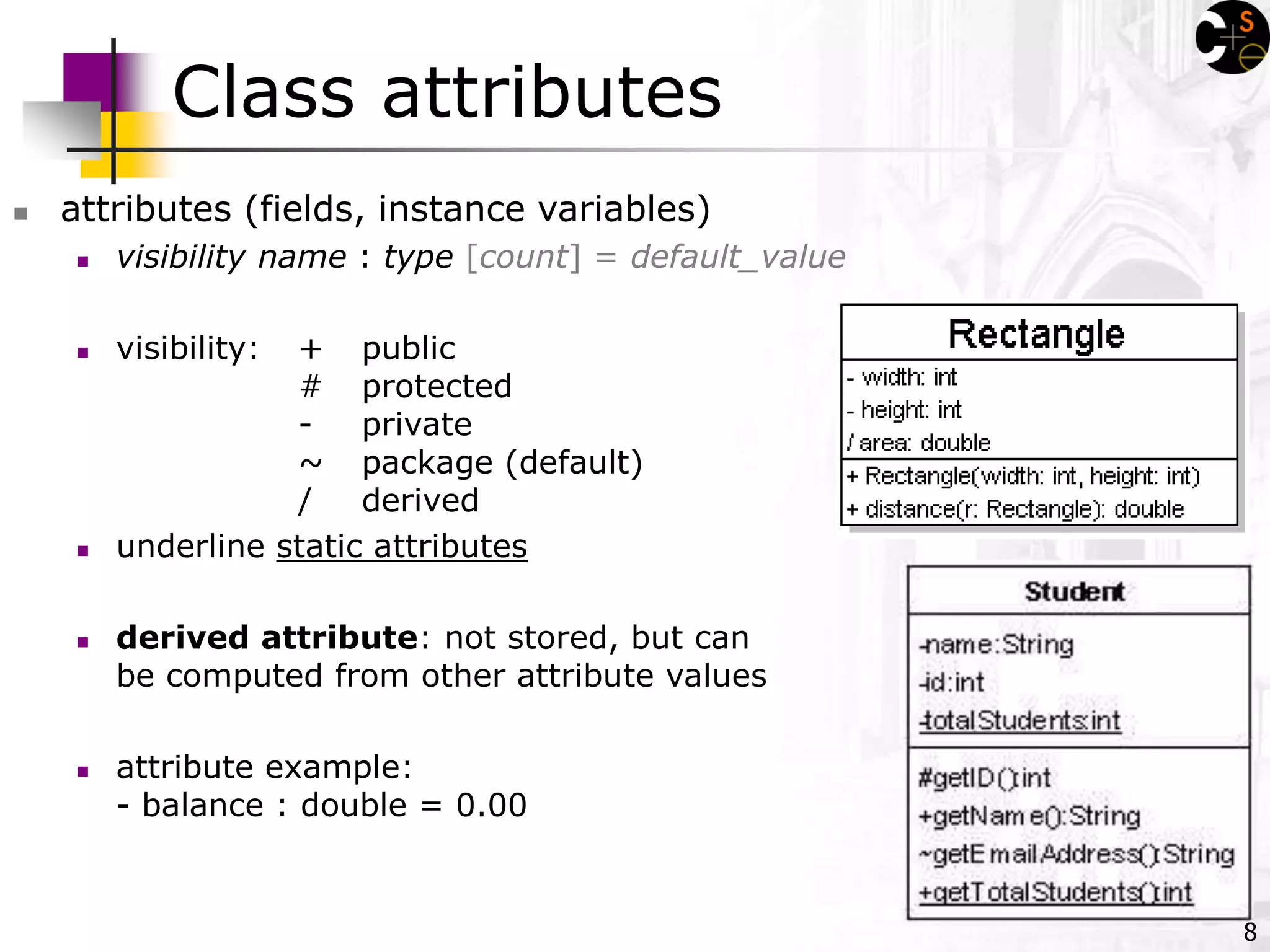 8
Class attributes
 attributes (fields, instance variables)
 visibility name : type [count] = default_value
 visibility: + public
# protected
- private
~ package (default)
/ derived
 underline static attributes
 derived attribute: not stored, but can
be computed from other attribute values
 attribute example:
- balance : double = 0.00
 