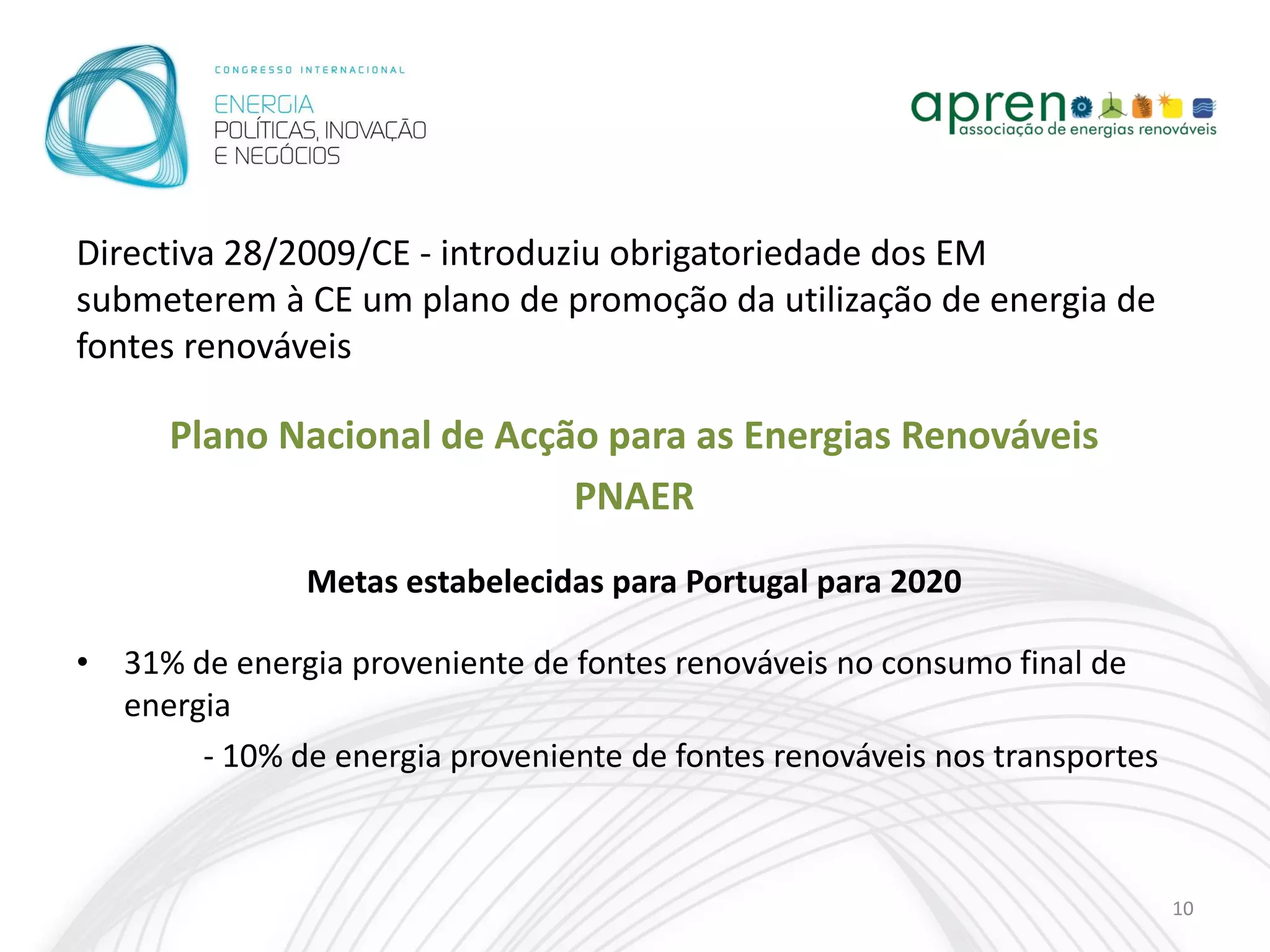 Directiva 28/2009/CE - introduziu obrigatoriedade dos EM
submeterem à CE um plano de promoção da utilização de energia de
fontes renováveis

      Plano Nacional de Acção para as Energias Renováveis
                            PNAER
               Metas estabelecidas para Portugal para 2020

• 31% de energia proveniente de fontes renováveis no consumo final de
  energia
       - 10% de energia proveniente de fontes renováveis nos transportes



                                                                           10
 