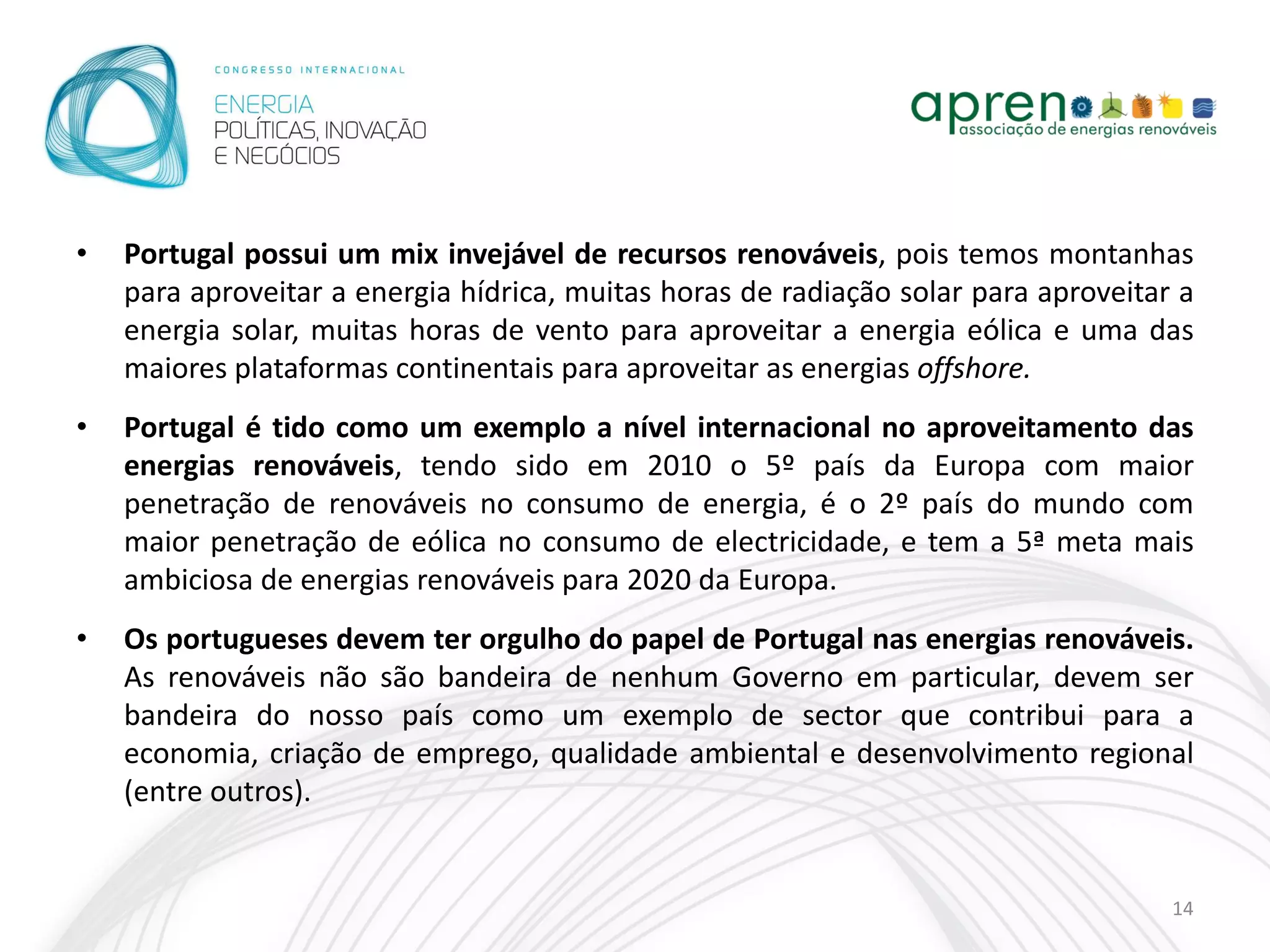 •   Portugal possui um mix invejável de recursos renováveis, pois temos montanhas
    para aproveitar a energia hídrica, muitas horas de radiação solar para aproveitar a
    energia solar, muitas horas de vento para aproveitar a energia eólica e uma das
    maiores plataformas continentais para aproveitar as energias offshore.
•   Portugal é tido como um exemplo a nível internacional no aproveitamento das
    energias renováveis, tendo sido em 2010 o 5º país da Europa com maior
    penetração de renováveis no consumo de energia, é o 2º país do mundo com
    maior penetração de eólica no consumo de electricidade, e tem a 5ª meta mais
    ambiciosa de energias renováveis para 2020 da Europa.
•   Os portugueses devem ter orgulho do papel de Portugal nas energias renováveis.
    As renováveis não são bandeira de nenhum Governo em particular, devem ser
    bandeira do nosso país como um exemplo de sector que contribui para a
    economia, criação de emprego, qualidade ambiental e desenvolvimento regional
    (entre outros).


                                                                                     14
 