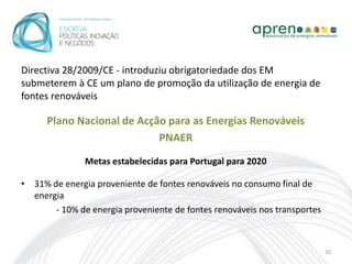 Directiva 28/2009/CE - introduziu obrigatoriedade dos EM
submeterem à CE um plano de promoção da utilização de energia de
fontes renováveis

      Plano Nacional de Acção para as Energias Renováveis
                            PNAER
               Metas estabelecidas para Portugal para 2020

• 31% de energia proveniente de fontes renováveis no consumo final de
  energia
       - 10% de energia proveniente de fontes renováveis nos transportes



                                                                           10
 