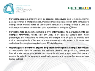 •   Portugal possui um mix invejável de recursos renováveis, pois temos montanhas
    para aproveitar a energia hídrica, muitas horas de radiação solar para aproveitar a
    energia solar, muitas horas de vento para aproveitar a energia eólica e uma das
    maiores plataformas continentais para aproveitar as energias offshore.
•   Portugal é tido como um exemplo a nível internacional no aproveitamento das
    energias renováveis, tendo sido em 2010 o 5º país da Europa com maior
    penetração de renováveis no consumo de energia, é o 2º país do mundo com
    maior penetração de eólica no consumo de electricidade, e tem a 5ª meta mais
    ambiciosa de energias renováveis para 2020 da Europa.
•   Os portugueses devem ter orgulho do papel de Portugal nas energias renováveis.
    As renováveis não são bandeira de nenhum Governo em particular, devem ser
    bandeira do nosso país como um exemplo de sector que contribui para a
    economia, criação de emprego, qualidade ambiental e desenvolvimento regional
    (entre outros).


                                                                                     14
 