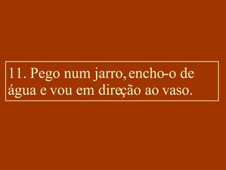 11. Pego num jarro, encho-o de água e vou em direção ao vaso. 