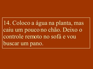 14. Coloco a água na planta, mas caiu um pouco no chão. Deixo o controle remoto no sofá e vou buscar um pano. 