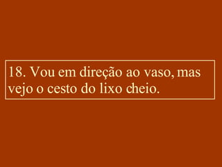 18. Vou em direção ao vaso, mas vejo o cesto do lixo cheio. 