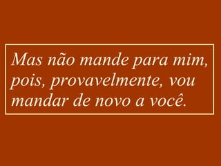Mas não mande para mim, pois, provavelmente, vou mandar de novo a você. 
