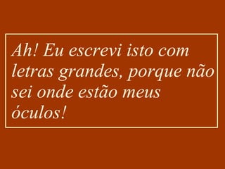Ah! Eu escrevi isto com letras grandes, porque não sei onde estão meus óculos! 